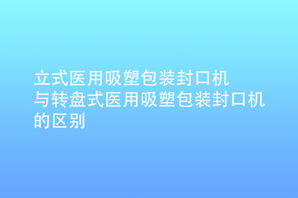 立式醫用吸塑包裝封口機與轉盤式醫用吸塑包裝封口機的區別